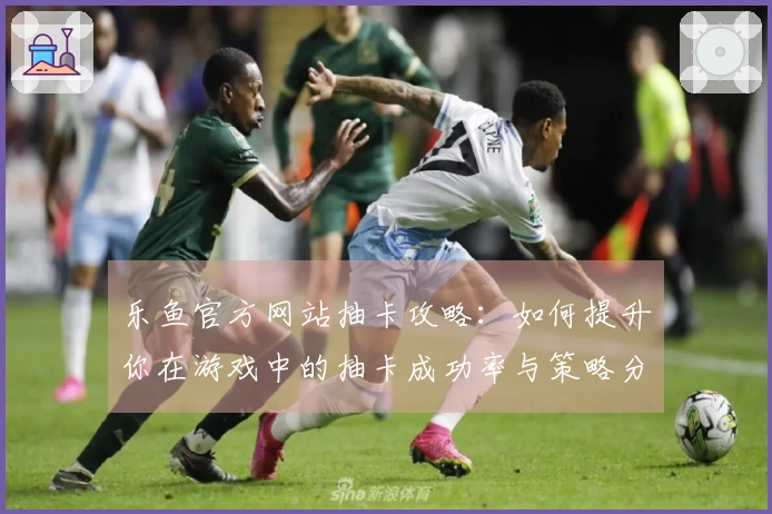 乐鱼官方网站抽卡攻略：如何提升你在游戏中的抽卡成功率与策略分享